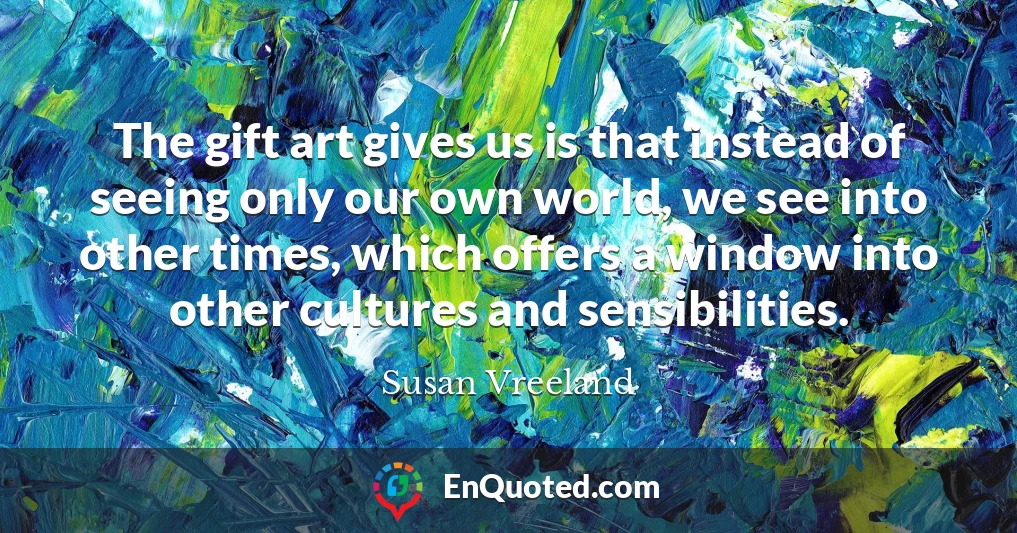 The gift art gives us is that instead of seeing only our own world, we see into other times, which offers a window into other cultures and sensibilities.