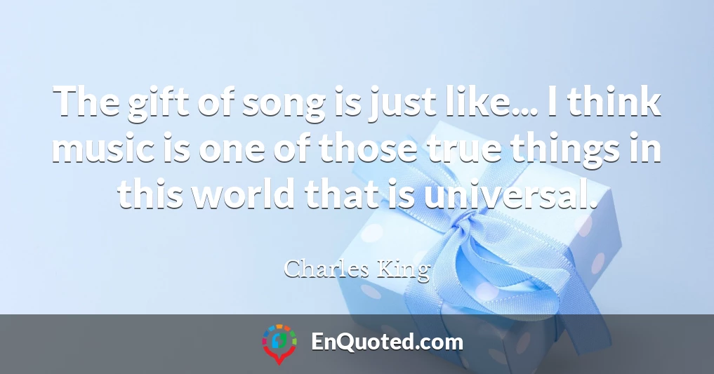 The gift of song is just like... I think music is one of those true things in this world that is universal.