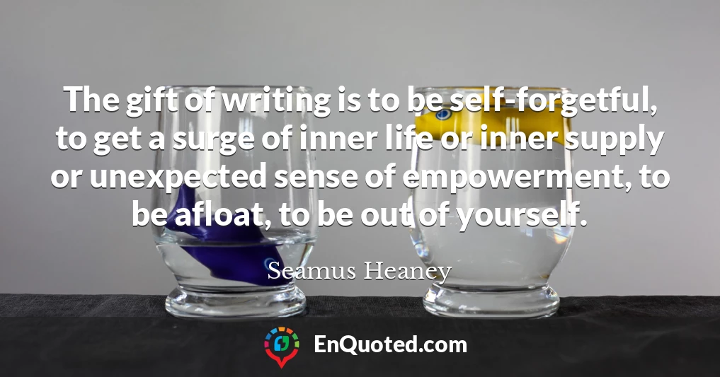The gift of writing is to be self-forgetful, to get a surge of inner life or inner supply or unexpected sense of empowerment, to be afloat, to be out of yourself.