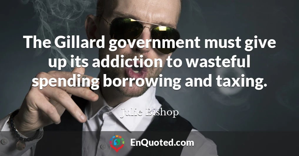 The Gillard government must give up its addiction to wasteful spending borrowing and taxing.