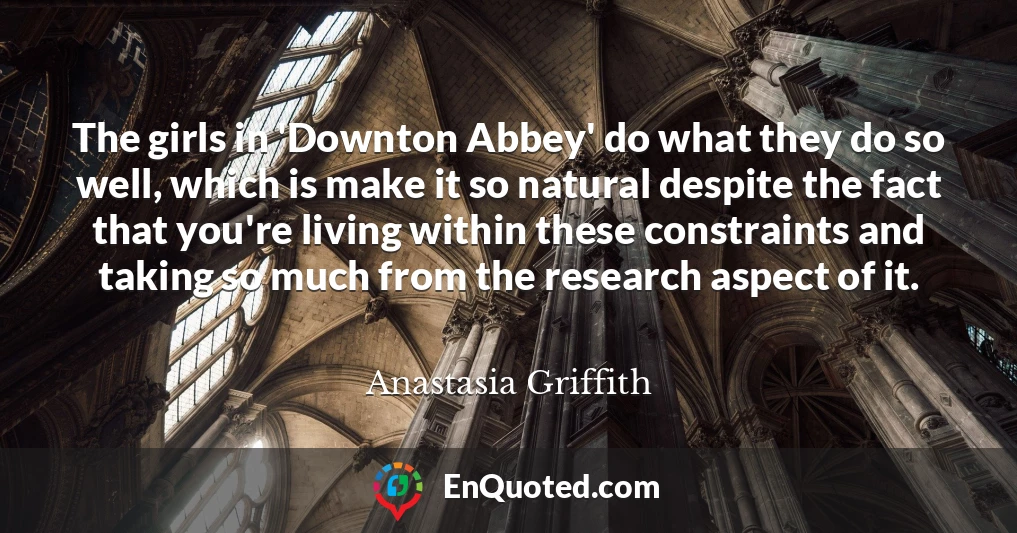 The girls in 'Downton Abbey' do what they do so well, which is make it so natural despite the fact that you're living within these constraints and taking so much from the research aspect of it.