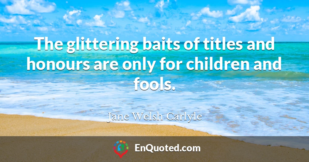 The glittering baits of titles and honours are only for children and fools.