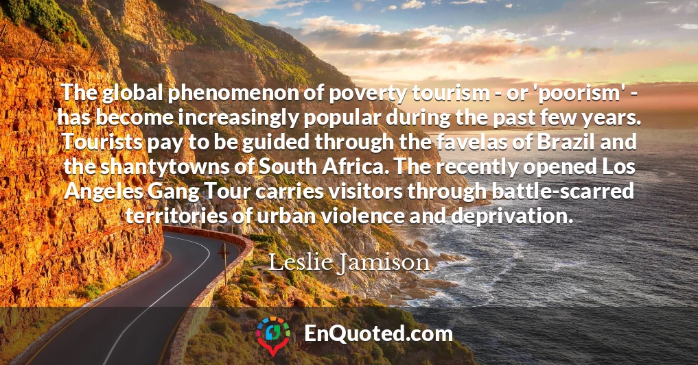 The global phenomenon of poverty tourism - or 'poorism' - has become increasingly popular during the past few years. Tourists pay to be guided through the favelas of Brazil and the shantytowns of South Africa. The recently opened Los Angeles Gang Tour carries visitors through battle-scarred territories of urban violence and deprivation.