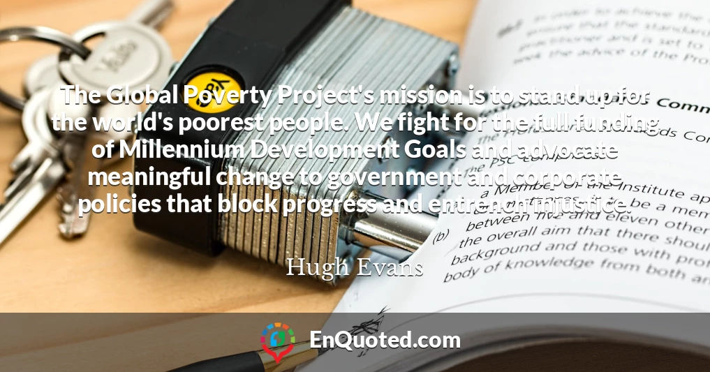 The Global Poverty Project's mission is to stand up for the world's poorest people. We fight for the full funding of Millennium Development Goals and advocate meaningful change to government and corporate policies that block progress and entrench injustice.