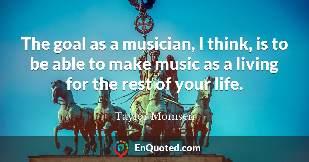 The goal as a musician, I think, is to be able to make music as a living for the rest of your life.