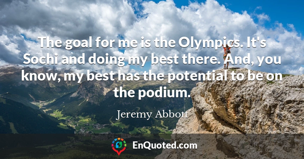 The goal for me is the Olympics. It's Sochi and doing my best there. And, you know, my best has the potential to be on the podium.