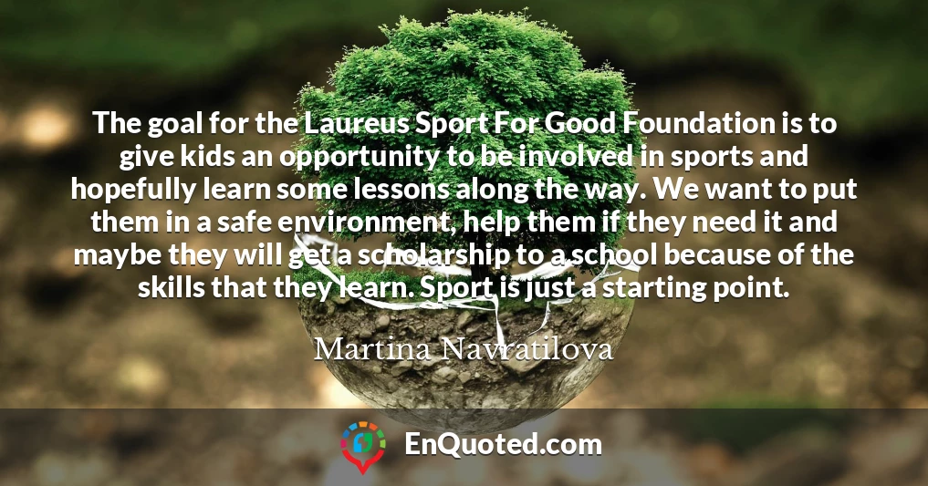 The goal for the Laureus Sport For Good Foundation is to give kids an opportunity to be involved in sports and hopefully learn some lessons along the way. We want to put them in a safe environment, help them if they need it and maybe they will get a scholarship to a school because of the skills that they learn. Sport is just a starting point.