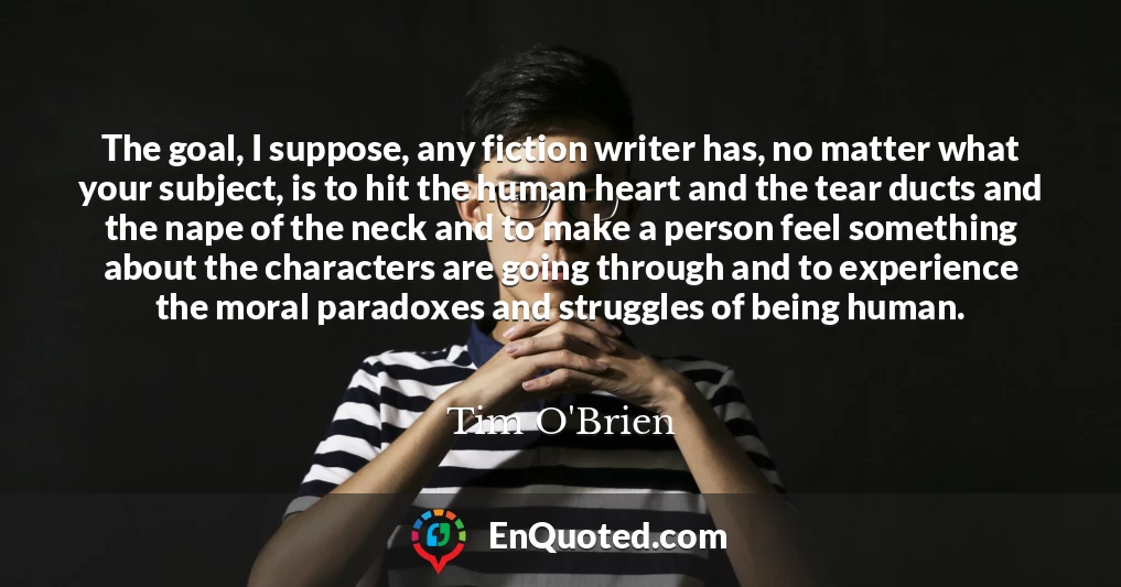The goal, I suppose, any fiction writer has, no matter what your subject, is to hit the human heart and the tear ducts and the nape of the neck and to make a person feel something about the characters are going through and to experience the moral paradoxes and struggles of being human.