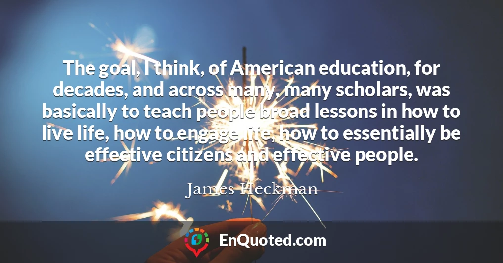 The goal, I think, of American education, for decades, and across many, many scholars, was basically to teach people broad lessons in how to live life, how to engage life, how to essentially be effective citizens and effective people.