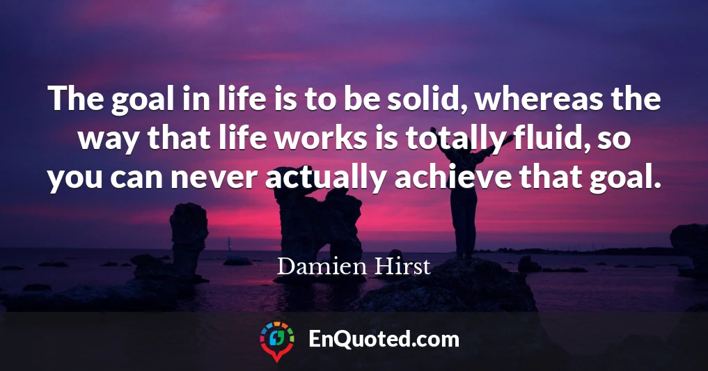 The goal in life is to be solid, whereas the way that life works is totally fluid, so you can never actually achieve that goal.