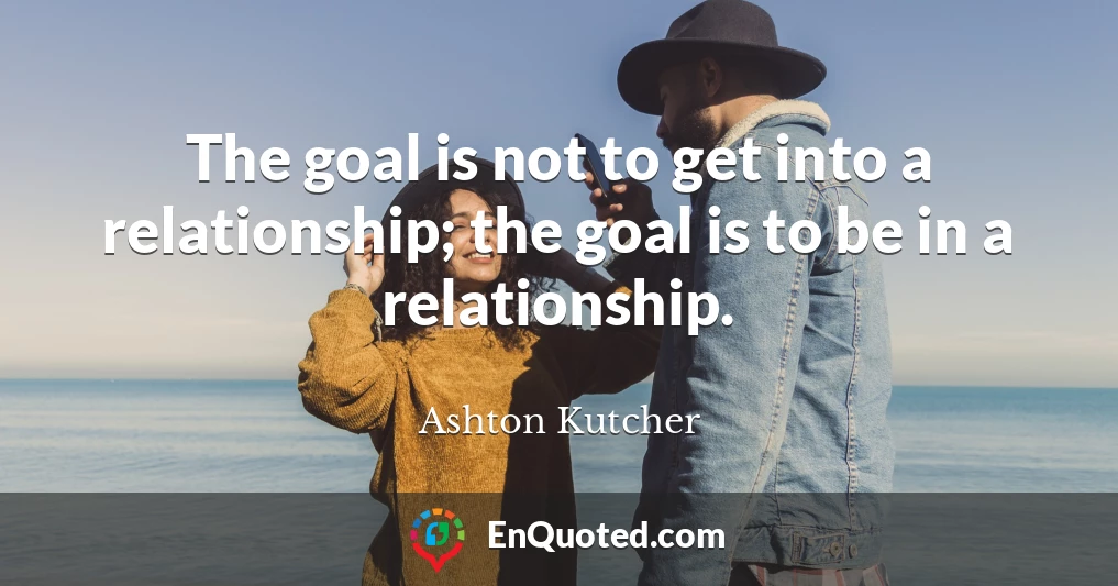 The goal is not to get into a relationship; the goal is to be in a relationship.