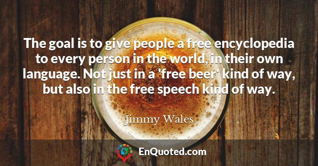 The goal is to give people a free encyclopedia to every person in the world, in their own language. Not just in a 'free beer' kind of way, but also in the free speech kind of way.