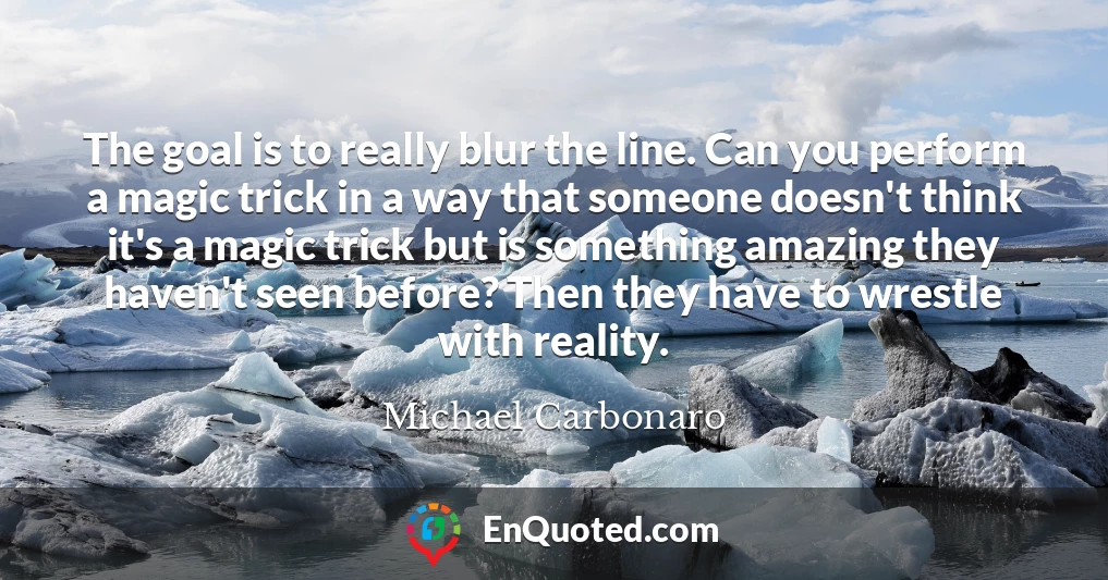 The goal is to really blur the line. Can you perform a magic trick in a way that someone doesn't think it's a magic trick but is something amazing they haven't seen before? Then they have to wrestle with reality.