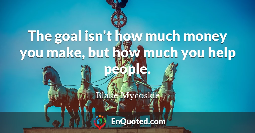 The goal isn't how much money you make, but how much you help people.