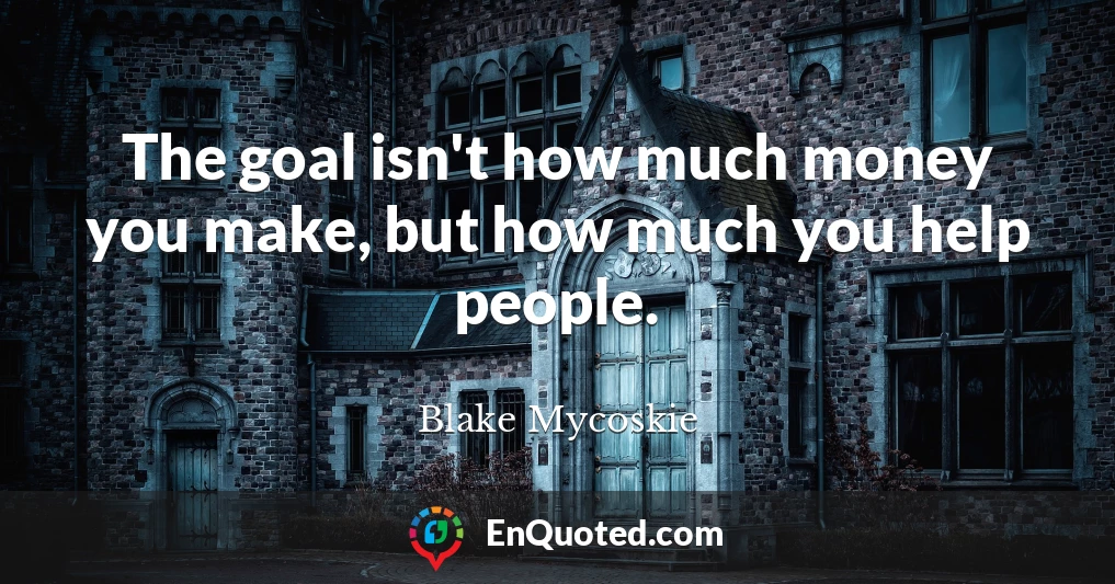 The goal isn't how much money you make, but how much you help people.