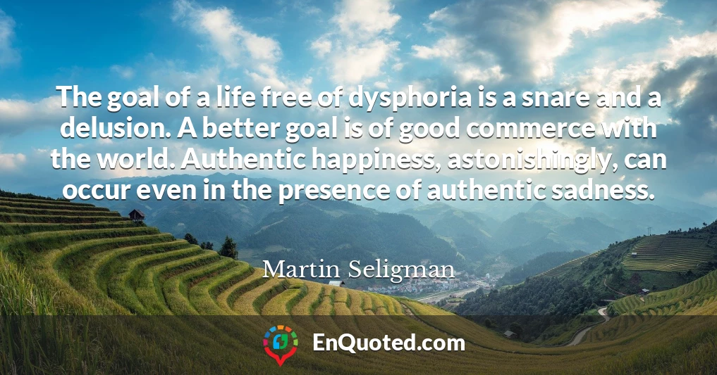 The goal of a life free of dysphoria is a snare and a delusion. A better goal is of good commerce with the world. Authentic happiness, astonishingly, can occur even in the presence of authentic sadness.