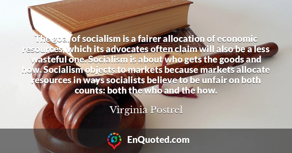 The goal of socialism is a fairer allocation of economic resources, which its advocates often claim will also be a less wasteful one. Socialism is about who gets the goods and how. Socialism objects to markets because markets allocate resources in ways socialists believe to be unfair on both counts: both the who and the how.