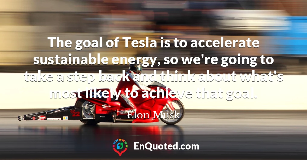 The goal of Tesla is to accelerate sustainable energy, so we're going to take a step back and think about what's most likely to achieve that goal.