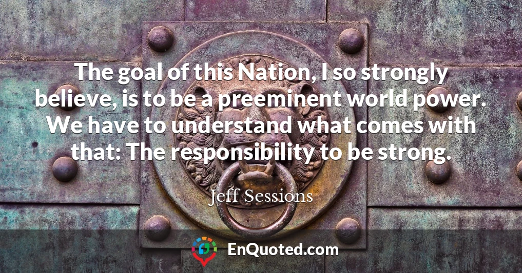 The goal of this Nation, I so strongly believe, is to be a preeminent world power. We have to understand what comes with that: The responsibility to be strong.