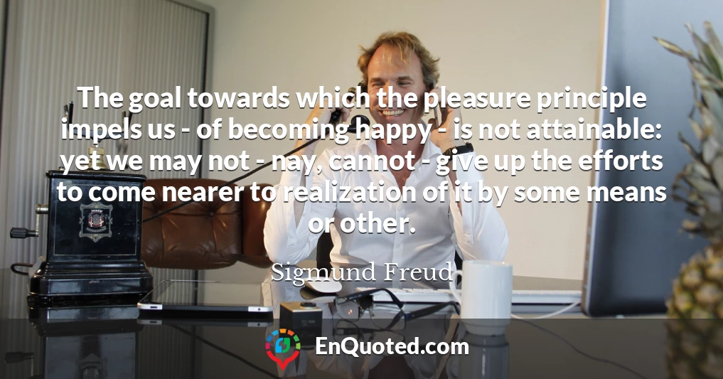 The goal towards which the pleasure principle impels us - of becoming happy - is not attainable: yet we may not - nay, cannot - give up the efforts to come nearer to realization of it by some means or other.