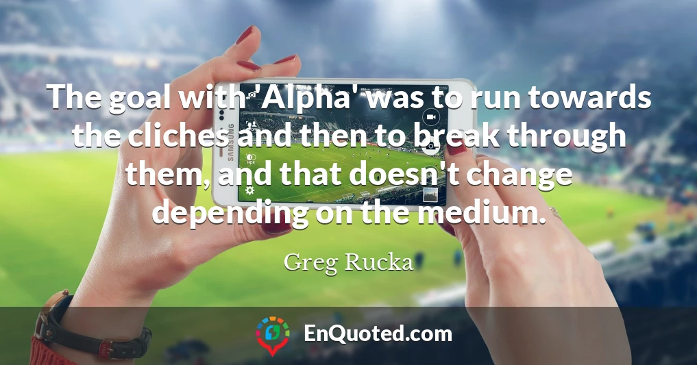 The goal with 'Alpha' was to run towards the cliches and then to break through them, and that doesn't change depending on the medium.