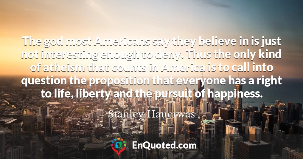 The god most Americans say they believe in is just not interesting enough to deny. Thus the only kind of atheism that counts in America is to call into question the proposition that everyone has a right to life, liberty and the pursuit of happiness.