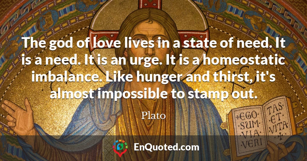 The god of love lives in a state of need. It is a need. It is an urge. It is a homeostatic imbalance. Like hunger and thirst, it's almost impossible to stamp out.