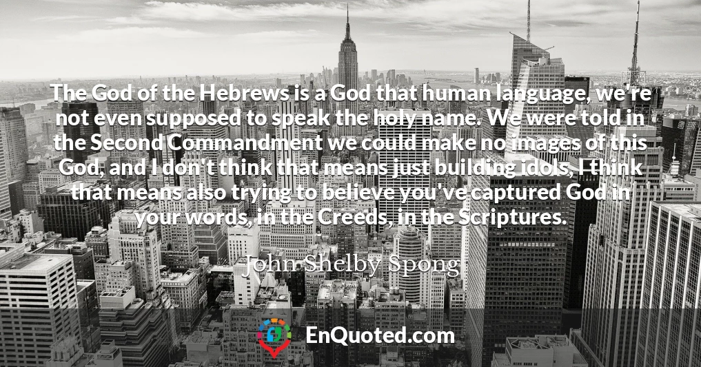 The God of the Hebrews is a God that human language, we're not even supposed to speak the holy name. We were told in the Second Commandment we could make no images of this God, and I don't think that means just building idols, I think that means also trying to believe you've captured God in your words, in the Creeds, in the Scriptures.