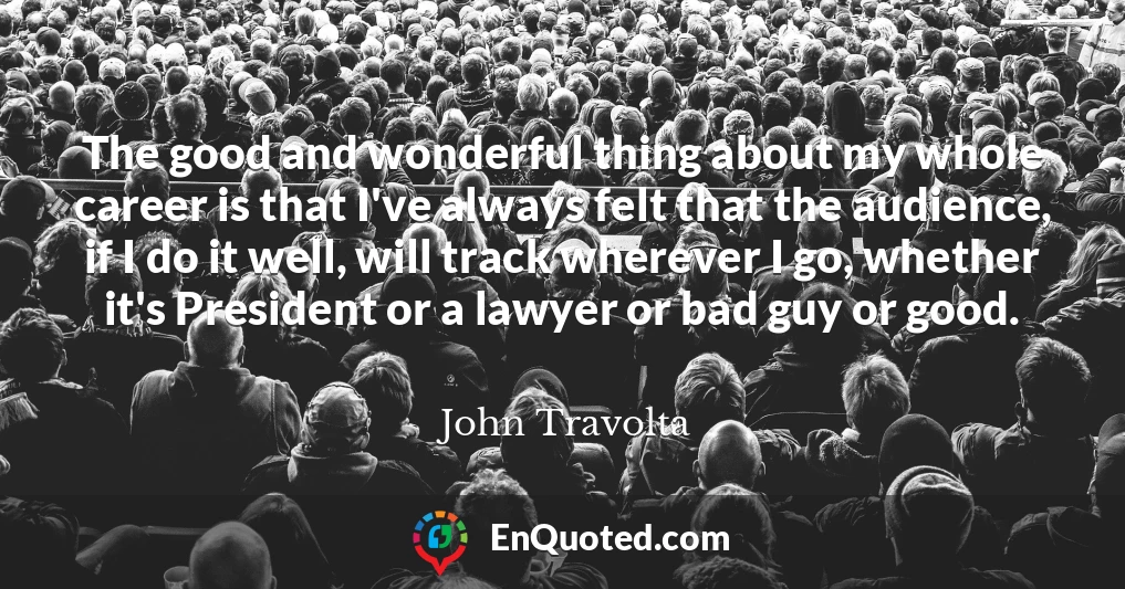 The good and wonderful thing about my whole career is that I've always felt that the audience, if I do it well, will track wherever I go, whether it's President or a lawyer or bad guy or good.