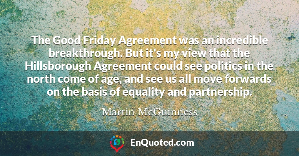 The Good Friday Agreement was an incredible breakthrough. But it's my view that the Hillsborough Agreement could see politics in the north come of age, and see us all move forwards on the basis of equality and partnership.