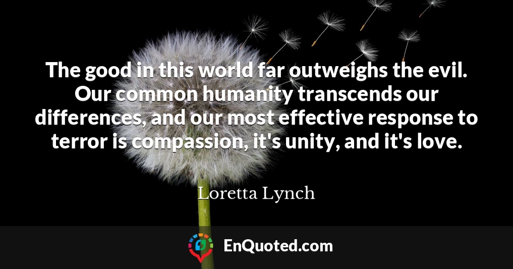 The good in this world far outweighs the evil. Our common humanity transcends our differences, and our most effective response to terror is compassion, it's unity, and it's love.