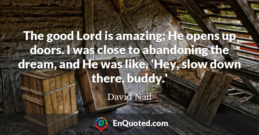 The good Lord is amazing; He opens up doors. I was close to abandoning the dream, and He was like, 'Hey, slow down there, buddy.'