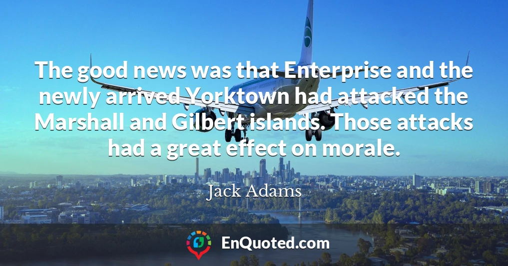 The good news was that Enterprise and the newly arrived Yorktown had attacked the Marshall and Gilbert islands. Those attacks had a great effect on morale.