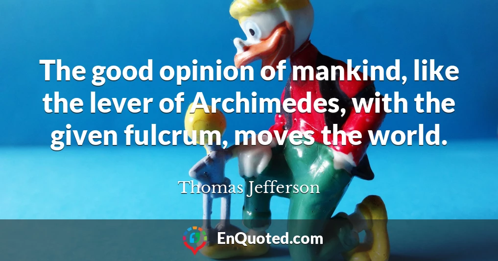 The good opinion of mankind, like the lever of Archimedes, with the given fulcrum, moves the world.