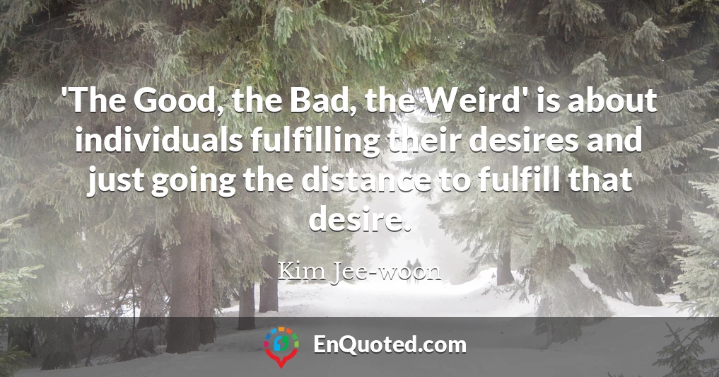 'The Good, the Bad, the Weird' is about individuals fulfilling their desires and just going the distance to fulfill that desire.