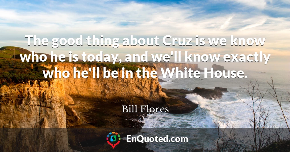 The good thing about Cruz is we know who he is today, and we'll know exactly who he'll be in the White House.