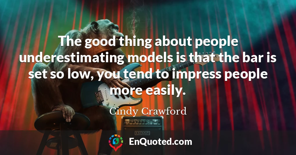 The good thing about people underestimating models is that the bar is set so low, you tend to impress people more easily.
