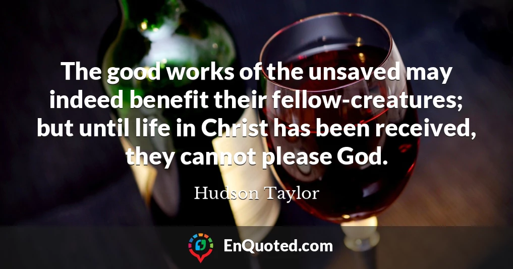 The good works of the unsaved may indeed benefit their fellow-creatures; but until life in Christ has been received, they cannot please God.