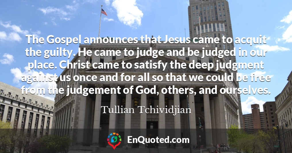 The Gospel announces that Jesus came to acquit the guilty. He came to judge and be judged in our place. Christ came to satisfy the deep judgment against us once and for all so that we could be free from the judgement of God, others, and ourselves.