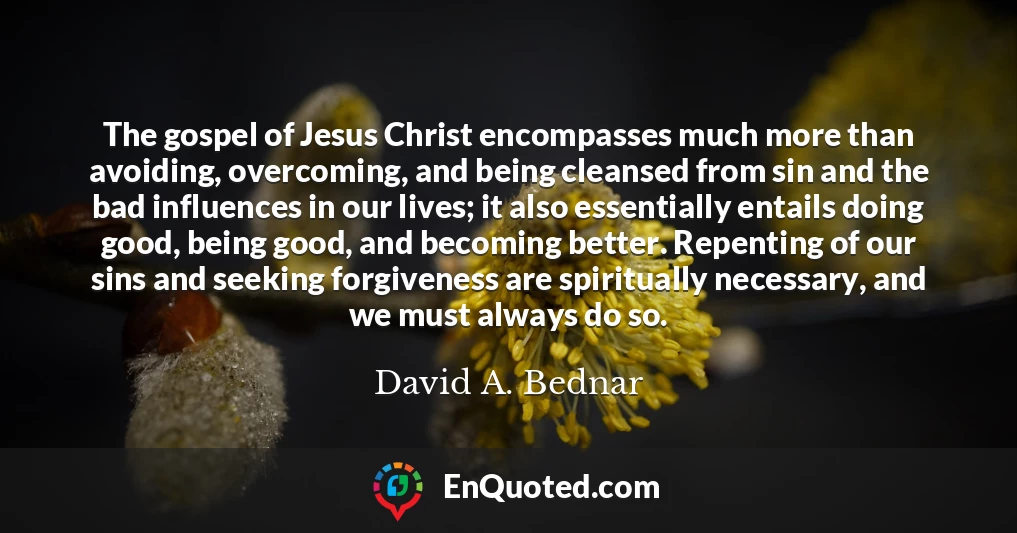 The gospel of Jesus Christ encompasses much more than avoiding, overcoming, and being cleansed from sin and the bad influences in our lives; it also essentially entails doing good, being good, and becoming better. Repenting of our sins and seeking forgiveness are spiritually necessary, and we must always do so.