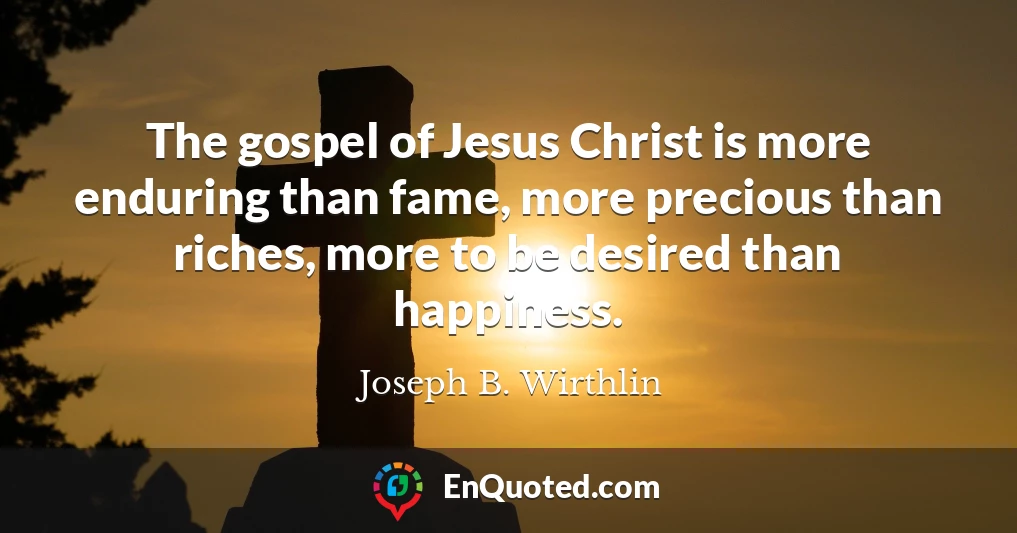 The gospel of Jesus Christ is more enduring than fame, more precious than riches, more to be desired than happiness.