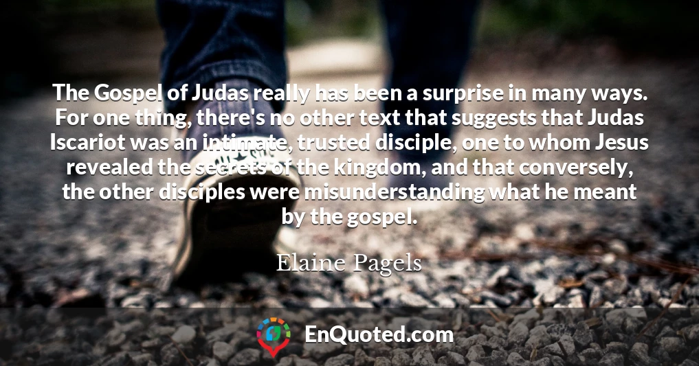 The Gospel of Judas really has been a surprise in many ways. For one thing, there's no other text that suggests that Judas Iscariot was an intimate, trusted disciple, one to whom Jesus revealed the secrets of the kingdom, and that conversely, the other disciples were misunderstanding what he meant by the gospel.