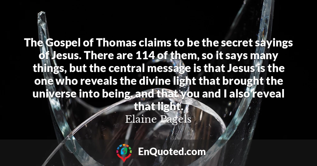 The Gospel of Thomas claims to be the secret sayings of Jesus. There are 114 of them, so it says many things, but the central message is that Jesus is the one who reveals the divine light that brought the universe into being, and that you and I also reveal that light.