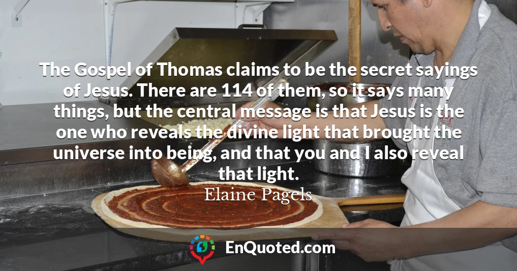 The Gospel of Thomas claims to be the secret sayings of Jesus. There are 114 of them, so it says many things, but the central message is that Jesus is the one who reveals the divine light that brought the universe into being, and that you and I also reveal that light.