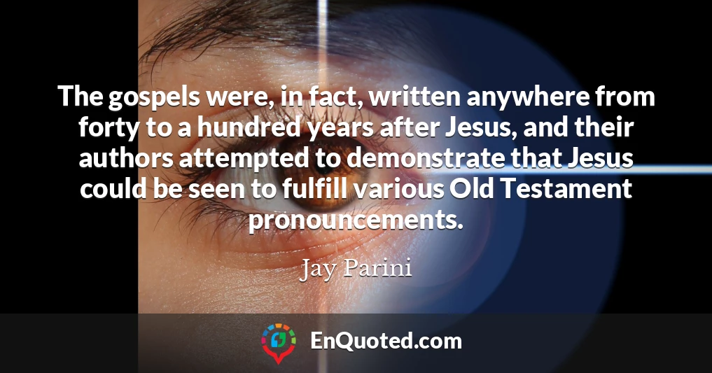 The gospels were, in fact, written anywhere from forty to a hundred years after Jesus, and their authors attempted to demonstrate that Jesus could be seen to fulfill various Old Testament pronouncements.