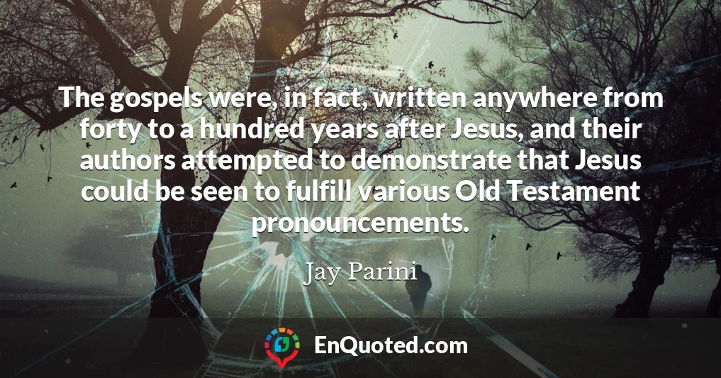 The gospels were, in fact, written anywhere from forty to a hundred years after Jesus, and their authors attempted to demonstrate that Jesus could be seen to fulfill various Old Testament pronouncements.