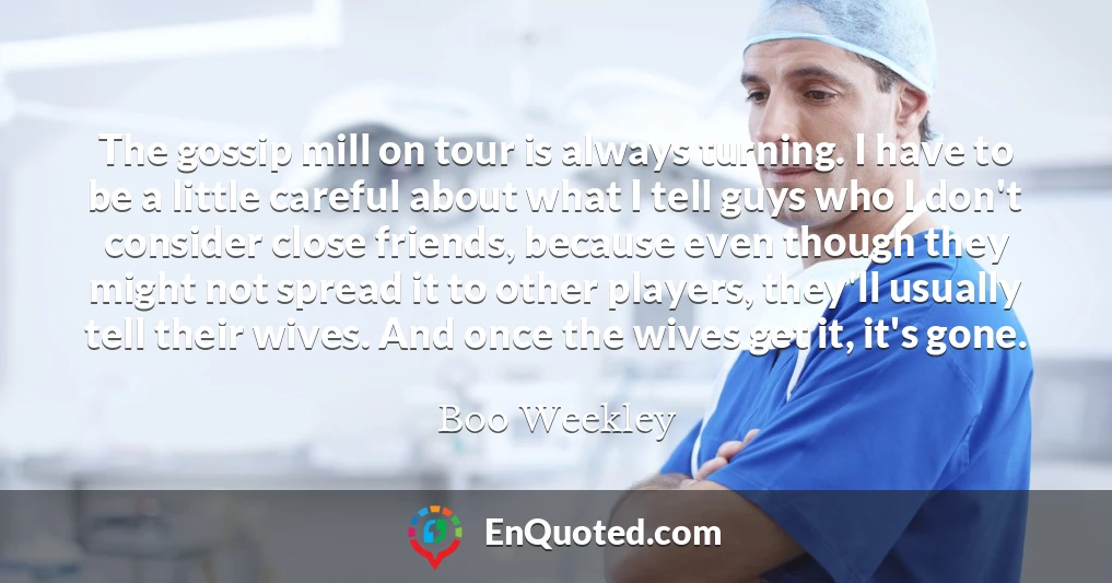 The gossip mill on tour is always turning. I have to be a little careful about what I tell guys who I don't consider close friends, because even though they might not spread it to other players, they'll usually tell their wives. And once the wives get it, it's gone.