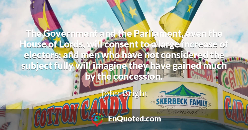 The Government and the Parliament, even the House of Lords, will consent to a large increase of electors; and men who have not considered the subject fully will imagine they have gained much by the concession.