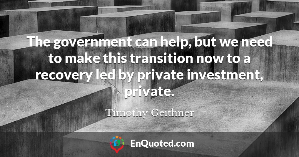 The government can help, but we need to make this transition now to a recovery led by private investment, private.