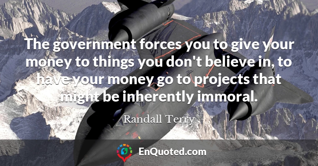 The government forces you to give your money to things you don't believe in, to have your money go to projects that might be inherently immoral.